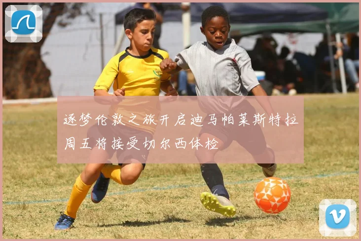 逐梦伦敦之旅开启迪马帕莱斯特拉周五将接受切尔西体检