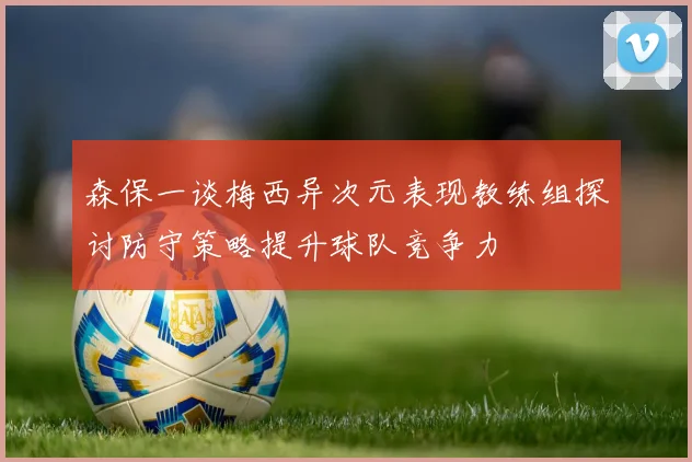 森保一谈梅西异次元表现教练组探讨防守策略提升球队竞争力