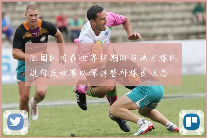 法国队将在世界杯期间与地方球队进行友谊赛以保持替补球员状态