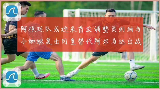 阿根廷队或迎来首发调整莫利纳与小蜘蛛复出冈皇替代阿尔马达出战