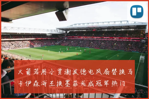 火箭若用小贾谢泼德电风扇替换马卡伊森海王换墨菲或成冠军热门