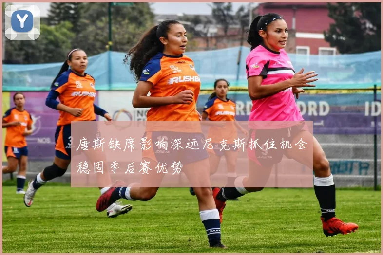 唐斯缺席影响深远尼克斯抓住机会稳固季后赛优势