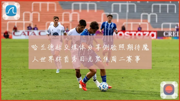 哈兰德社交媒体分享侧脸照期待魔人世界杯首秀目光聚焦周二赛事