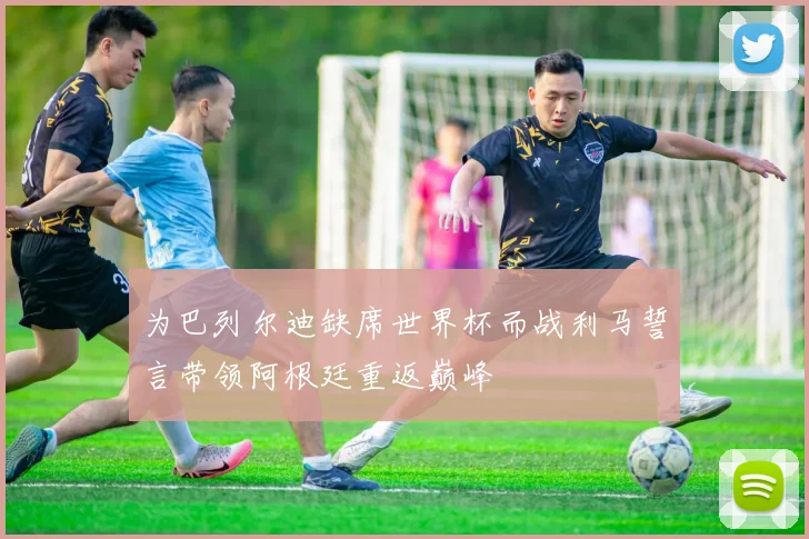 为巴列尔迪缺席世界杯而战利马誓言带领阿根廷重返巅峰