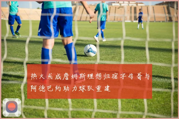 热火或成詹姆斯理想归宿字母哥与阿德巴约助力球队重建