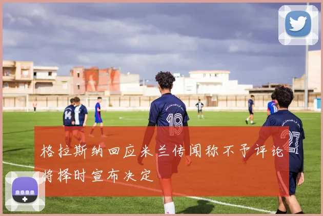格拉斯纳回应米兰传闻称不予评论将择时宣布决定