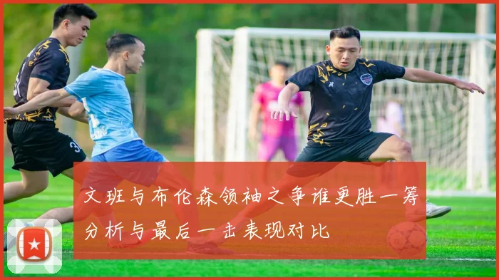文班与布伦森领袖之争谁更胜一筹分析与最后一击表现对比