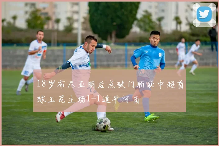 18岁布尼亚明后点破门斩获中超首球玉昆主场1-1追平河南