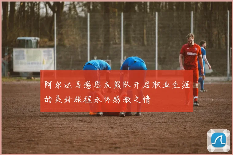 阿尔达马感恩灰熊队开启职业生涯的美好旅程永怀感激之情