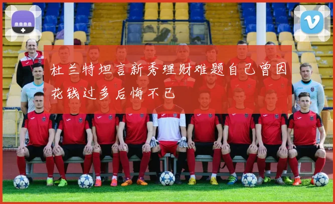 杜兰特坦言新秀理财难题自己曾因花钱过多后悔不已