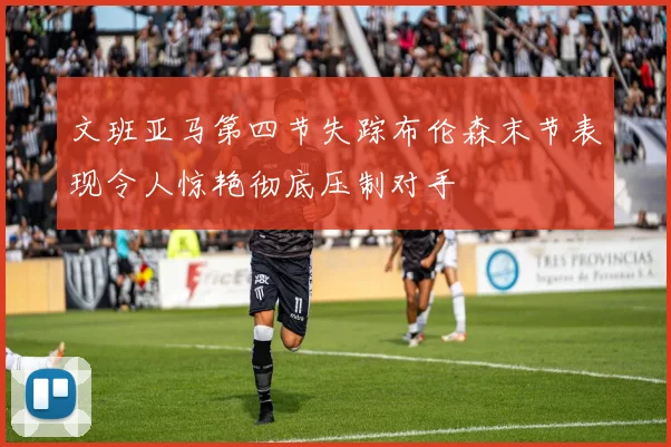 文班亚马第四节失踪布伦森末节表现令人惊艳彻底压制对手